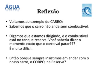Reflexão
• Voltamos ao exemplo do CARRO:
• Sabemos que o carro não anda sem combustível.
• Digamos que estamos dirigindo, e o combustível
está no tanque reserva. Você saberia dizer o
momento exato que o carro vai parar???
É muito difícil.
• Então porque sempre insistimos em andar com o
nosso carro, o CORPO, na Reserva?
 