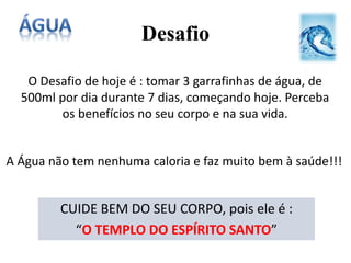 Desafio
O Desafio de hoje é : tomar 3 garrafinhas de água, de
500ml por dia durante 7 dias, começando hoje. Perceba
os benefícios no seu corpo e na sua vida.
A Água não tem nenhuma caloria e faz muito bem à saúde!!!
CUIDE BEM DO SEU CORPO, pois ele é :
“O TEMPLO DO ESPÍRITO SANTO”
 
