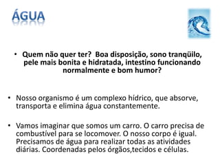 • Quem não quer ter? Boa disposição, sono tranqüilo,
pele mais bonita e hidratada, intestino funcionando
normalmente e bom humor?
• Nosso organismo é um complexo hídrico, que absorve,
transporta e elimina água constantemente.
• Vamos imaginar que somos um carro. O carro precisa de
combustível para se locomover. O nosso corpo é igual.
Precisamos de água para realizar todas as atividades
diárias. Coordenadas pelos órgãos,tecidos e células.
 