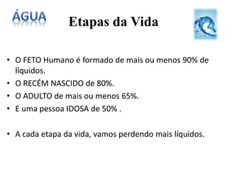 Etapas da Vida
• O FETO Humano é formado de mais ou menos 90% de
líquidos.
• O RECÉM NASCIDO de 80%.
• O ADULTO de mais ou menos 65%.
• E uma pessoa IDOSA de 50% .
• A cada etapa da vida, vamos perdendo mais líquidos.
 