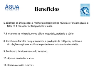 6. Lubrifica as articulações e melhora o desempenho muscular. Falta de água é o
fator nº 1 causador de fadiga durante o dia.
7. É rica em sais minerais, como cálcio, magnésio, potássio e sódio.
8. Combate a flacidez porque aumenta a produção de colágeno, melhora a
circulação sangüínea auxiliando portanto no tratamento de celulite.
9. Melhora o funcionamento do intestino.
10. Ajuda a combater a acne.
11. Reduz a celulite e estrias.
Benefícios
 