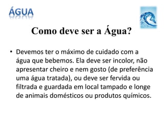 Como deve ser a Água?
• Devemos ter o máximo de cuidado com a
água que bebemos. Ela deve ser incolor, não
apresentar cheiro e nem gosto (de preferência
uma água tratada), ou deve ser fervida ou
filtrada e guardada em local tampado e longe
de animais domésticos ou produtos químicos.
 