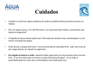 Cuidados
• Cuidado: se você tiver algum problema de saúde ou problema Renal, primeiro procure um
médico.
• Pois, em alguns casos, o rim não filtra bem, e as impurezas ficam retidas, acumulando mais
líquido no organismo”
• A ingestão de pouco líquido pode levar à formação de cálculos renais, desidratação e a uma
menor circulação do sangue.
• Sinais de que o tanque está vazio: urina concentrada de coloração forte, sede, são sinais de
que a água precisa ser reposta no organismo.
• Em relação ao Inverno e verão : devemos beber água tanto nos dias quentes como nos dias
frios. “É um erro achar que no inverno o corpo não precisa de água”. Já no verão, a
quantidade pode ser maior, pois a eliminação é mais rápida pelo suor.
 
