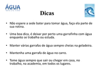 Dicas
• Não espere a sede bater para tomar água, faça ela parte de
sua rotina.
• Uma boa dica, é deixar por perto uma garrafinha com água
enquanto se trabalha ou estuda.
• Manter várias garrafas de água sempre cheias na geladeira.
• Mantenha uma garrafa de água no carro.
• Tome água sempre que sair ou chegar em casa, no
trabalho, na academia, em todos os lugares.
 