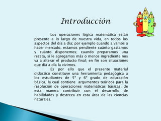 Introducción
          Los operaciones lógica matemática están
presente a lo largo de nuestra vida, en todos los
aspectos del día a día; por ejemplo cuando a vamos a
hacer mercado, estamos pendiente cuánto gastamos
y cuánto disponemos; cuando preparamos una
receta, si le agregamos más o menos ingrediente nos
va a alterar el producto final; en fin son situaciones
que día a día la vivimos.
          Es por ello que el presente material
didáctico constituye una herramienta pedagógica a
los estudiantes de 5º y 6º grado de educación
básica, la cual contiene argumentos teóricos para la
resolución de operaciones matemáticas básicas, de
esta manera contribuir con el desarrollo de
habilidades y destreza en esta área de las ciencias
naturales.
 