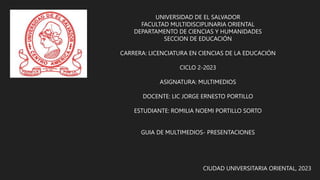 UNIVERSIDAD DE EL SALVADOR
FACULTAD MULTIDISCIPLINARIA ORIENTAL
DEPARTAMENTO DE CIENCIAS Y HUMANIDADES
SECCION DE EDUCACIÓN
CARRERA: LICENCIATURA EN CIENCIAS DE LA EDUCACIÓN
CICLO 2-2023
ASIGNATURA: MULTIMEDIOS
DOCENTE: LIC JORGE ERNESTO PORTILLO
ESTUDIANTE: ROMILIA NOEMI PORTILLO SORTO
GUIA DE MULTIMEDIOS- PRESENTACIONES
CIUDAD UNIVERSITARIA ORIENTAL, 2023
 