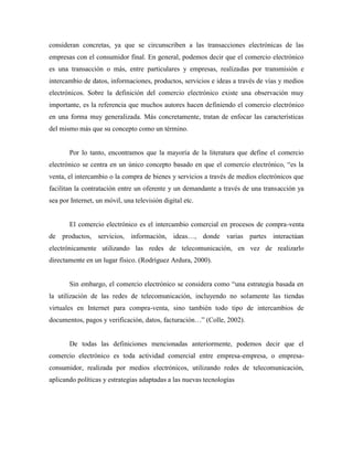consideran concretas, ya que se circunscriben a las transacciones electrónicas de las
empresas con el consumidor final. En general, podemos decir que el comercio electrónico
es una transacción o más, entre particulares y empresas, realizadas por transmisión e
intercambio de datos, informaciones, productos, servicios e ideas a través de vías y medios
electrónicos. Sobre la definición del comercio electrónico existe una observación muy
importante, es la referencia que muchos autores hacen definiendo el comercio electrónico
en una forma muy generalizada. Más concretamente, tratan de enfocar las características
del mismo más que su concepto como un término.
Por lo tanto, encontramos que la mayoría de la literatura que define el comercio
electrónico se centra en un único concepto basado en que el comercio electrónico, “es la
venta, el intercambio o la compra de bienes y servicios a través de medios electrónicos que
facilitan la contratación entre un oferente y un demandante a través de una transacción ya
sea por Internet, un móvil, una televisión digital etc.
El comercio electrónico es el intercambio comercial en procesos de compra-venta
de productos, servicios, información, ideas…, donde varias partes interactúan
electrónicamente utilizando las redes de telecomunicación, en vez de realizarlo
directamente en un lugar físico. (Rodríguez Ardura, 2000).
Sin embargo, el comercio electrónico se considera como “una estrategia basada en
la utilización de las redes de telecomunicación, incluyendo no solamente las tiendas
virtuales en Internet para compra-venta, sino también todo tipo de intercambios de
documentos, pagos y verificación, datos, facturación…” (Colle, 2002).
De todas las definiciones mencionadas anteriormente, podemos decir que el
comercio electrónico es toda actividad comercial entre empresa-empresa, o empresa-
consumidor, realizada por medios electrónicos, utilizando redes de telecomunicación,
aplicando políticas y estrategias adaptadas a las nuevas tecnologías
 