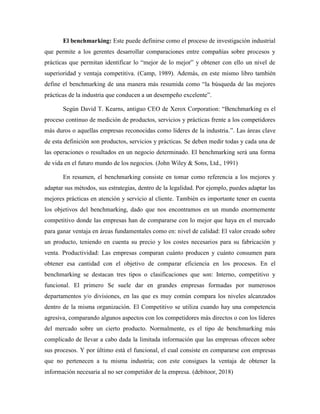 El benchmarking: Este puede definirse como el proceso de investigación industrial
que permite a los gerentes desarrollar comparaciones entre compañías sobre procesos y
prácticas que permitan identificar lo “mejor de lo mejor” y obtener con ello un nivel de
superioridad y ventaja competitiva. (Camp, 1989). Además, en este mismo libro también
define el benchmarking de una manera más resumida como “la búsqueda de las mejores
prácticas de la industria que conducen a un desempeño excelente”.
Según David T. Kearns, antiguo CEO de Xerox Corporation: “Benchmarking es el
proceso continuo de medición de productos, servicios y prácticas frente a los competidores
más duros o aquellas empresas reconocidas como líderes de la industria.”. Las áreas clave
de esta definición son productos, servicios y prácticas. Se deben medir todas y cada una de
las operaciones o resultados en un negocio determinado. El benchmarking será una forma
de vida en el futuro mundo de los negocios. (John Wiley & Sons, Ltd., 1991)
En resumen, el benchmarking consiste en tomar como referencia a los mejores y
adaptar sus métodos, sus estrategias, dentro de la legalidad. Por ejemplo, puedes adaptar las
mejores prácticas en atención y servicio al cliente. También es importante tener en cuenta
los objetivos del benchmarking, dado que nos encontramos en un mundo enormemente
competitivo donde las empresas han de compararse con lo mejor que haya en el mercado
para ganar ventaja en áreas fundamentales como en: nivel de calidad: El valor creado sobre
un producto, teniendo en cuenta su precio y los costes necesarios para su fabricación y
venta. Productividad: Las empresas comparan cuánto producen y cuánto consumen para
obtener esa cantidad con el objetivo de comparar eficiencia en los procesos. En el
benchmarking se destacan tres tipos o clasificaciones que son: Interno, competitivo y
funcional. El primero Se suele dar en grandes empresas formadas por numerosos
departamentos y/o divisiones, en las que es muy común compara los niveles alcanzados
dentro de la misma organización. El Competitivo se utiliza cuando hay una competencia
agresiva, comparando algunos aspectos con los competidores más directos o con los líderes
del mercado sobre un cierto producto. Normalmente, es el tipo de benchmarking más
complicado de llevar a cabo dada la limitada información que las empresas ofrecen sobre
sus procesos. Y por último está el funcional, el cual consiste en compararse con empresas
que no pertenecen a tu misma industria; con este consigues la ventaja de obtener la
información necesaria al no ser competidor de la empresa. (debitoor, 2018)
 