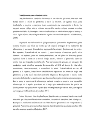 Plataforma de comercio electrónico:
Una plataforma de comercio electrónico es un software que sirve para crear una
tienda online y vender tus productos a través de Internet. En algunos casos, para
implantarla, ni siquiera es necesario tener conocimientos de programación o diseño. La
mayoría son de código abierto y tienen una versión gratuita, así que tampoco necesitas
grandes cantidades de dinero para crear tu tienda online, es suficiente con pagar el hosting y
quizá algún módulo adicional para habilitar alguna funcionalidad especial. (wwwhatsnew,
2014)
En general, hay varios motivos que pueden hacer que cambies de plataforma, pero
siempre tenemos que tener en cuenta que el objetivo principal de la plataforma de
eCommerce es ser agente de marketing, aumentando las ventas y disminuyendo los costos.
Por supuesto, dependiendo de su madurez y conocimiento, el concepto puede sufrir
cambios. Por ejemplo, para una tienda principiante, ser un agente de marketing puede
significar subir la tienda en el menor tiempo posible, entonces la plataforma debe ser
simple para que tú puedas montarla solo. Para las tiendas más grandes, ser un agente de
marketing puede significar aumentar la conversión, el ROI, el tiempo de vida-valor,
aumentando, consecuentemente, la rentabilidad del canal. Dependiendo de tu caso, el
primero o el segundo, debes buscar características específicas. No temas en elegir una
plataforma y en 12 meses necesitar cambiarla. El proceso de migración es natural en la
evolución de la tienda. Lo que tenemos que buscar es la solución correcta para su momento.
Por lo tanto, la plataforma de eCommerce varía de negocio en negocio y no es posible
afirmar que esa o aquella plataforma sea la mejor para todo el mercado. Es igual a un
coche, primero hay que conocer el perfil para decidir por la mejor opción. Pero, con el paso
del tiempo, el perfil cambiará. (Jusinskas, 2017)
Existen diferentes tipos de plataformas, hay diversas opciones de plataformas en el
mercado, que ofrecen diferentes funcionalidades y atienden a diferentes tipos de negocio.
Los tipos de plataformas en el mercado son: Open Source (plataformas con código abierto y
gratuito); Plataformas propietarias bajo licencia; SaaS (plataformas alquiladas en el modelo
de software como servicio). (Jusinskas, 2017)
 
