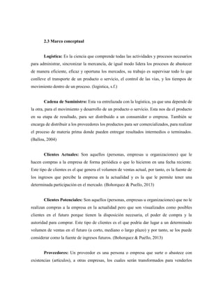 2.3 Marco conceptual
Logística: Es la ciencia que comprende todas las actividades y procesos necesarios
para administrar, sincronizar la mercancía, de igual modo lidera los procesos de abastecer
de manera eficiente, eficaz y oportuna los mercados, su trabajo es supervisar todo lo que
conlleve el transporte de un producto o servicio, el control de las vías, y los tiempos de
movimiento dentro de un proceso. (logistica, s.f.)
Cadena de Suministro: Esta va entrelazada con la logística, ya que una depende de
la otra, para el movimiento y desarrollo de un producto o servicio. Esta nos da el producto
en su etapa de resultado, para ser distribuido a un consumidor o empresa. También se
encarga de distribuir a los proveedores los productos para ser comercializados, para realizar
el proceso de materia prima donde pueden entregar resultados intermedios o terminados.
(Ballou, 2004)
Clientes Actuales: Son aquellos (personas, empresas u organizaciones) que le
hacen compras a la empresa de forma periódica o que lo hicieron en una fecha reciente.
Este tipo de clientes es el que genera el volumen de ventas actual, por tanto, es la fuente de
los ingresos que percibe la empresa en la actualidad y es la que le permite tener una
determinada participación en el mercado. (Bohorquez & Puello, 2013)
Clientes Potenciales: Son aquellos (personas, empresas u organizaciones) que no le
realizan compras a la empresa en la actualidad pero que son visualizados como posibles
clientes en el futuro porque tienen la disposición necesaria, el poder de compra y la
autoridad para comprar. Este tipo de clientes es el que podría dar lugar a un determinado
volumen de ventas en el futuro (a corto, mediano o largo plazo) y por tanto, se los puede
considerar como la fuente de ingresos futuros. (Bohorquez & Puello, 2013)
Proveedores: Un proveedor es una persona o empresa que surte o abastece con
existencias (artículos), a otras empresas, los cuales serán transformados para venderlos
 