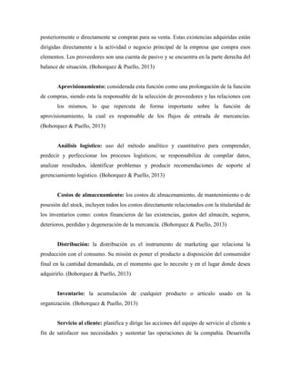 posteriormente o directamente se compran para su venta. Estas existencias adquiridas están
dirigidas directamente a la actividad o negocio principal de la empresa que compra esos
elementos. Los proveedores son una cuenta de pasivo y se encuentra en la parte derecha del
balance de situación. (Bohorquez & Puello, 2013)
Aprovisionamiento: considerada esta función como una prolongación de la función
de compras, siendo esta la responsable de la selección de proveedores y las relaciones con
los mismos, lo que repercuta de forma importante sobre la función de
aprovisionamiento, la cual es responsable de los flujos de entrada de mercancías.
(Bohorquez & Puello, 2013)
Análisis logístico: uso del método analítico y cuantitativo para comprender,
predecir y perfeccionar los procesos logísticos; se responsabiliza de compilar datos,
analizar resultados, identificar problemas y producir recomendaciones de soporte al
gerenciamiento logístico. (Bohorquez & Puello, 2013)
Costos de almacenamiento: los costos de almacenamiento, de mantenimiento o de
posesión del stock, incluyen todos los costos directamente relacionados con la titularidad de
los inventarios como: costos financieros de las existencias, gastos del almacén, seguros,
deterioros, perdidas y degeneración de la mercancía. (Bohorquez & Puello, 2013)
Distribución: la distribución es el instrumento de marketing que relaciona la
producción con el consumo. Su misión es poner el producto a disposición del consumidor
final en la cantidad demandada, en el momento que lo necesite y en el lugar donde desea
adquirirlo. (Bohorquez & Puello, 2013)
Inventario: la acumulación de cualquier producto o articulo usado en la
organización. (Bohorquez & Puello, 2013)
Servicio al cliente: planifica y dirige las acciones del equipo de servicio al cliente a
fin de satisfacer sus necesidades y sustentar las operaciones de la compañía. Desarrolla
 