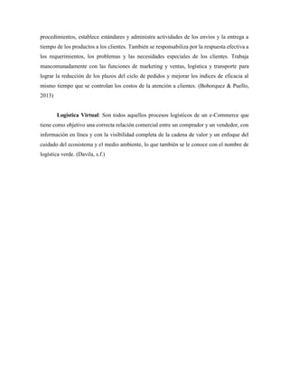 procedimientos, establece estándares y administra actividades de los envíos y la entrega a
tiempo de los productos a los clientes. También se responsabiliza por la respuesta efectiva a
los requerimientos, los problemas y las necesidades especiales de los clientes. Trabaja
mancomunadamente con las funciones de marketing y ventas, logística y transporte para
lograr la reducción de los plazos del ciclo de pedidos y mejorar los índices de eficacia al
mismo tiempo que se controlan los costos de la atención a clientes. (Bohorquez & Puello,
2013)
Logística Virtual: Son todos aquellos procesos logísticos de un e-Commerce que
tiene como objetivo una correcta relación comercial entre un comprador y un vendedor, con
información en línea y con la visibilidad completa de la cadena de valor y un enfoque del
cuidado del ecosistema y el medio ambiente, lo que también se le conoce con el nombre de
logística verde. (Davila, s.f.)
 