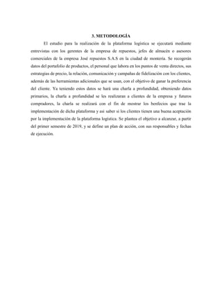 3. METODOLOGÍA
El estudio para la realización de la plataforma logística se ejecutará mediante
entrevistas con los gerentes de la empresa de repuestos, jefes de almacén o asesores
comerciales de la empresa José repuestos S.A.S en la ciudad de montería. Se recogerán
datos del portafolio de productos, el personal que labora en los puntos de venta directos, sus
estrategias de precio, la relación, comunicación y campañas de fidelización con los clientes,
además de las herramientas adicionales que se usan, con el objetivo de ganar la preferencia
del cliente. Ya teniendo estos datos se hará una charla a profundidad, obteniendo datos
primarios, la charla a profundidad se les realizaran a clientes de la empresa y futuros
compradores, la charla se realizará con el fin de mostrar los benfecios que trae la
implementación de dicha plataforma y asi saber si los clientes tienen una buena aceptación
por la implementación de la plataforma logística. Se plantea el objetivo a alcanzar, a partir
del primer semestre de 2019, y se define un plan de acción, con sus responsables y fechas
de ejecución.
 