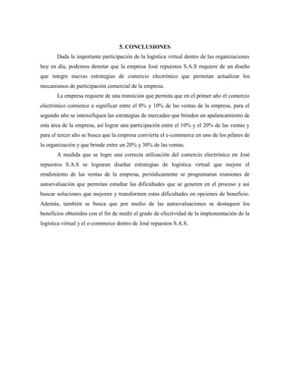 5. CONCLUSIONES
Dada la importante participación de la logística virtual dentro de las organizaciones
hoy en día, podemos denotar que la empresa José repuestos S.A.S requiere de un diseño
que integre nuevas estrategias de comercio electrónico que permitan actualizar los
mecanismos de participación comercial de la empresa.
La empresa requiere de una transición que permita que en el primer año el comercio
electrónico comience a significar entre el 0% y 10% de las ventas de la empresa, para el
segundo año se intensifiquen las estrategias de mercadeo que brinden un apalancamiento de
esta área de la empresa, así lograr una participación entre el 10% y el 20% de las ventas y
para el tercer año se busca que la empresa convierta el e-commerce en uno de los pilares de
la organización y que brinde entre un 20% y 30% de las ventas.
A medida que se logre una correcta utilización del comercio electrónico en José
repuestos S.A.S se lograran diseñar estrategias de logística virtual que mejore el
rendimiento de las ventas de la empresa, periódicamente se programaran reuniones de
autoevaluación que permitan estudiar las dificultades que se generen en el proceso y así
buscar soluciones que mejoren y transformen estas dificultades en opciones de beneficio.
Además, también se busca que por medio de las autoevaluaciones se destaquen los
beneficios obtenidos con el fin de medir el grado de efectividad de la implementación de la
logística virtual y el e-commerce dentro de José repuestos S.A.S.
 