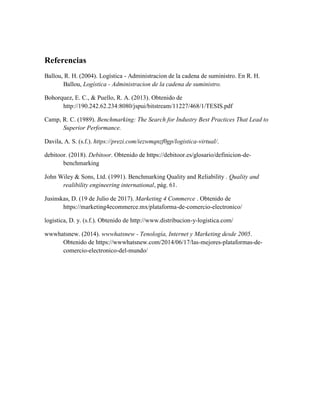 Referencias
Ballou, R. H. (2004). Logística - Administracion de la cadena de suministro. En R. H.
Ballou, Logística - Administracion de la cadena de suministro.
Bohorquez, E. C., & Puello, R. A. (2013). Obtenido de
http://190.242.62.234:8080/jspui/bitstream/11227/468/1/TESIS.pdf
Camp, R. C. (1989). Benchmarking: The Search for Industry Best Practices That Lead to
Superior Performance.
Davila, A. S. (s.f.). https://prezi.com/iezwmqnzf0gp/logistica-virtual/.
debitoor. (2018). Debitoor. Obtenido de https://debitoor.es/glosario/definicion-de-
benchmarking
John Wiley & Sons, Ltd. (1991). Benchmarking Quality and Reliability . Quality and
realibility engineering international, pág. 61.
Jusinskas, D. (19 de Julio de 2017). Marketing 4 Commerce . Obtenido de
https://marketing4ecommerce.mx/plataforma-de-comercio-electronico/
logistica, D. y. (s.f.). Obtenido de http://www.distribucion-y-logistica.com/
wwwhatsnew. (2014). wwwhatsnew - Tenología, Internet y Marketing desde 2005.
Obtenido de https://wwwhatsnew.com/2014/06/17/las-mejores-plataformas-de-
comercio-electronico-del-mundo/
 