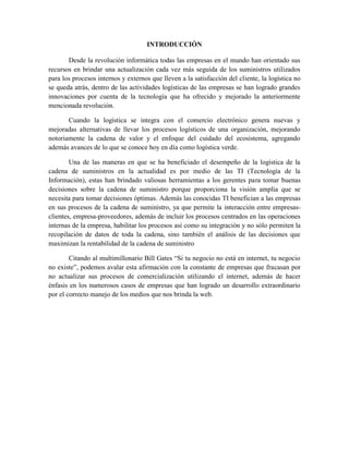 INTRODUCCIÓN
Desde la revolución informática todas las empresas en el mundo han orientado sus
recursos en brindar una actualización cada vez más seguida de los suministros utilizados
para los procesos internos y externos que lleven a la satisfacción del cliente, la logística no
se queda atrás, dentro de las actividades logísticas de las empresas se han logrado grandes
innovaciones por cuenta de la tecnología que ha ofrecido y mejorado la anteriormente
mencionada revolución.
Cuando la logística se integra con el comercio electrónico genera nuevas y
mejoradas alternativas de llevar los procesos logísticos de una organización, mejorando
notoriamente la cadena de valor y el enfoque del cuidado del ecosistema, agregando
además avances de lo que se conoce hoy en día como logística verde.
Una de las maneras en que se ha beneficiado el desempeño de la logística de la
cadena de suministros en la actualidad es por medio de las TI (Tecnología de la
Información), estas han brindado valiosas herramientas a los gerentes para tomar buenas
decisiones sobre la cadena de suministro porque proporciona la visión amplia que se
necesita para tomar decisiones óptimas. Además las conocidas TI benefician a las empresas
en sus procesos de la cadena de suministro, ya que permite la interacción entre empresas-
clientes, empresa-proveedores, además de incluir los procesos centrados en las operaciones
internas de la empresa, habilitar los procesos así como su integración y no sólo permiten la
recopilación de datos de toda la cadena, sino también el análisis de las decisiones que
maximizan la rentabilidad de la cadena de suministro
Citando al multimillonario Bill Gates “Si tu negocio no está en internet, tu negocio
no existe”, podemos avalar esta afirmación con la constante de empresas que fracasan por
no actualizar sus procesos de comercialización utilizando el internet, además de hacer
énfasis en los numerosos casos de empresas que han logrado un desarrollo extraordinario
por el correcto manejo de los medios que nos brinda la web.
 