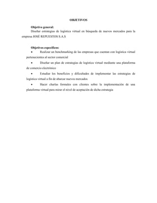 OBJETIVOS
Objetivo general:
Diseñar estrategias de logística virtual en búsqueda de nuevos mercados para la
empresa JOSÉ REPUESTOS S.A.S
Objetivos específicos:
 Realizar un benchmarking de las empresas que cuentan con logística virtual
pertenecientes al sector comercial
 Diseñar un plan de estrategias de logística virtual mediante una plataforma
de comercio electrónico
 Estudiar los beneficios y dificultades de implementar las estrategias de
logística virtual a fin de abarcar nuevos mercados
 Hacer charlas formales con clientes sobre la implementación de una
plataforma virtual para mirar el nivel de aceptación de dicha estrategia
 