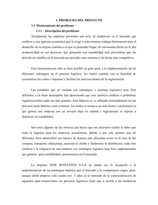 1. PROBLEMA DEL PROYECTO
1.1 Planteamiento del problema
1.1.1 Descripción del problema
Actualmente las empresas presentan una serie de tendencias en el mercado que
conlleva a una apertura económica que le exige a estas mismas trabajar fuertemente para el
desarrollo de la mejora continua a la que se pretender llegar, de esta misma forma en la alta
productividad en sus procesos, que generaría una rentabilidad más provechosa que les
permita ser estables en el mercado por periodos más extensos y de forma más competitiva.
Esta transformación solo se hace posible en gran parte a la implementación de las
diferentes estrategias en el proceso logístico, los cuales cuentan con la finalidad de
economizar los costos e impulsar y facilitar los procesos dentro de la organización.
Las entidades que no cuentan con estrategias o sistemas logísticos muy bien
definidos y en buen desempeño han demostrado que esta carencia conlleva a problemas
organizacionales cada vez más grandes, Esta falencia se ve reflejada principalmente en sus
procesos tanto internos como externos, los cuales se tornan a ser más lentos e ineficientes lo
que genera una empresa con un servicio bajo en calidad y lógicamente se expone a
disminuir su rentabilidad.
Son estos algunos de los motivos que hacen que sea necesario exaltar la labor que
tiene la logística para las empresas actualmente, debido a que esta permite que las
diferentes áreas desarrollen sus labores de manera más eficientes como es el caso de las
compras, transporte, almacenaje, atención al cliente y finalmente la distribución, todo esto
conlleva a la exigencia de una empresa con estrategias logística muy bien implementadas
que generen gran rentabilidad y permanencia en el mercado.
La empresa JOSE REPUESTOS S.A.S no puede ser la excepción a la
implementación de las estrategias logística que el mercado y la competencia exigen, pues,
aunque dicha empresa solo cuenta con 5 años en el mercado de la comercialización de
repuestos para motocicletas sus procesos logísticos tiene que ir acorde a las tendencias
 