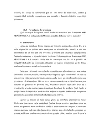actuales; las cuales se caracterizan por un alto ritmo de renovación, cambio y
competitividad, teniendo en cuenta que este mercado es bastante dinámico y con flujo
permanente
1.1.2 Formulación del problema
¿Qué estrategias de logística virtual pueden ser diseñadas para la empresa JOSE
REPUESTOS S.A.S en la ciudad de Montería con el fin de buscar nuevos mercados?
1.1 Justificación
La tasa de mortalidad de una empresa en Colombia es muy alta, esto se debe a la
mala preparación de quienes están encargados de administrarlas, sumado a esto nos
encontramos en un país con una economía aperturista con tendencias completamente
fluctuantes dadas por el contexto interno y externo. Es importante que la empresa JOSÉ
REPUESTOS S.A.S conozca cuales son las estrategias que les va a permitir ser
competitividad dentro de su mercado, utilizando las mejores herramientas que les brinde
una buena logística en su cadena de suministro.
Existe una curiosidad entre todas las compañías por saber cómo tener una mejora
continua de todos sus procesos, esta mejora solo se puede lograr cuando todas las áreas de
una empresa están fuertemente ligadas, además, debe haber un entendimiento mutuo que
permita una eficacia conjunta. Muchas veces las empresas solo buscan bajar los costos para
aumentar las ganancias del producto final, descuidando muchas veces otras áreas de la
organización y hasta muchas veces descuidando la calidad del producto final. Desde la
perspectiva de la logística se puede realizar mejoras en algunos procesos que nos pueden
generar notables avances en la rentabilidad de nuestra empresa.
Después de realizar un buen trabajo grupal es importante encontrar los puntos
débiles que intervienen en la rentabilidad final de forma negativa, identificar todos los
puntos nos permitirá tener una base de donde se pueda comenzar a mejorar. Cuando una
empresa descuida cada vez más algunas áreas internas que estén fallando comienzan los
grandes problemas, muchas empresas atraviesan grandes crisis y muchas veces llegan a la
 