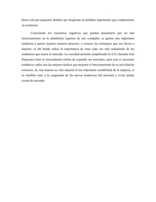 banca rota por pequeños detalles que desglosan en pérdidas importantes que comprometen
su existencia.
Conociendo los escenarios negativos que pueden presentarse por un mal
funcionamiento en la plataforma logística de una compañía, se genera una importante
tendencia a querer mejorar nuestros procesos, a conocer las estrategias que nos lleven a
mejorar, es ahí donde radica la importancia de estar cada vez más actualizado de las
tendencias que marca el mercado. La sociedad anónima simplificada (S.A.S.) llamada José
Repuestos tiene la trascendental misión de expandir sus mercados, para esto es necesario
establecer cuáles son las mejores tácticas que mejoren el funcionamiento de su actividad de
comercio, de esta manera no solo mejorar la tan importante rentabilidad de la empresa, si
no también estar a la vanguardia de las nuevas tendencias del mercado y evitar perder
cuotas de mercado.
 
