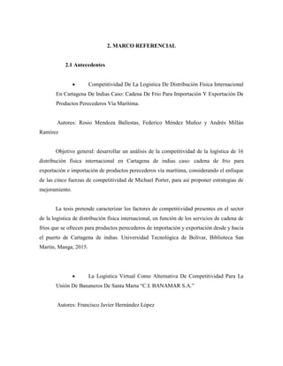 2. MARCO REFERENCIAL
2.1 Antecedentes
 Competitividad De La Logística De Distribución Física Internacional
En Cartagena De Indias Caso: Cadena De Frio Para Importación Y Exportación De
Productos Perecederos Vía Marítima.
Autores: Rosio Mendoza Ballestas, Federico Méndez Muñoz y Andrés Millán
Ramírez
Objetivo general: desarrollar un análisis de la competitividad de la logística de 16
distribución física internacional en Cartagena de indias caso: cadena de frio para
exportación e importación de productos perecederos vía marítima, considerando el enfoque
de las cinco fuerzas de competitividad de Michael Porter, para así proponer estrategias de
mejoramiento.
La tesis pretende caracterizar los factores de competitividad presentes en el sector
de la logística de distribución física internacional, en función de los servicios de cadena de
fríos que se ofrecen para productos perecederos de importación y exportación desde y hacia
el puerto de Cartagena de indias. Universidad Tecnológica de Bolívar, Biblioteca San
Martin, Manga, 2015.
 La Logística Virtual Como Alternativa De Competitividad Para La
Unión De Bananeros De Santa Marta “C.I. BANAMAR S.A.”
Autores: Francisco Javier Hernández López
 