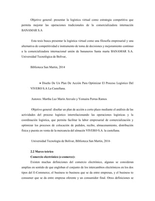 Objetivo general: presentar la logística virtual como estrategia competitiva que
permita mejorar las operaciones tradicionales de la comercializadora internación
BANAMAR S.A
Esta tesis busca presentar la logística virtual como una filosofía empresarial y una
alternativa de competitividad e instrumento de toma de decisiones y mejoramiento continuo
a la comercializadora internacional unión de bananeros Santa marta BANAMAR S.A.
Universidad Tecnológica de Bolívar,
Biblioteca San Martin, 2014
 Diseño De Un Plan De Acción Para Optimizar El Proceso Logístico Del
VIVERO S.A La Castellana.
Autores: Martha Luz Marin Arevalo y Yomaira Porras Ramos
Objetivo general: diseñar un plan de acción a corto plazo mediante el análisis de las
actividades del proceso logístico interrelacionando las operaciones logísticas y la
coordinación logística, que permita facilitar la labor empresarial de comercialización y
optimizar los procesos de colocación de pedidos, recibo, almacenamiento, distribución
física y puesta en venta de la mercancía del almacén VIVERO S.A. la castellana.
Universidad Tecnología de Bolívar, Biblioteca San Martin, 2016
2.2 Marco teórico
Comercio electrónico (e-comerce):
Existen muchas definiciones del comercio electrónico, algunas se consideran
amplias en sentido de que engloban el conjunto de los intercambios electrónicos en los dos
tipos del E-Commerce, el business to business que se da entre empresas, y el business to
consumer que se da entre empresa oferente y un consumidor final. Otras definiciones se
 