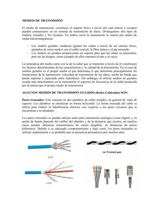 MEDIOS DE TRANSMISIÓN

El medio de transmisión, constituye el soporte físico a través del cual emisor y receptor
pueden comunicarse en un sistema de transmisión de datos. Distinguimos dos tipos de
medios: Guiados y No Guiados. En ambos casos la transmisión se realiza por medio de
ondas electromagnéticas.

   -   Los medios guiados conducen (guían) las ondas a través de un camino físico,
       ejemplos de estos medios son el cable coaxial, la fibra óptica y el par trenzado.
   -   Los medios no guiados proporcionan un soporte para que las ondas se transmitan,
       pero no las dirigen; como ejemplo de ellos tenemos el aire y el vacío.

La naturaleza del medio junto con la de la señal que se transmite a través de él constituyen
los factores determinantes de las características y la calidad de la transmisión. En el caso de
medios guiados es el propio medio el que determina el que determina principalmente las
limitaciones de la transmisión: velocidad de transmisión de los datos, ancho de banda que
puede soportar y espaciado entre repetidores. Sin embargo, al utilizar medios no guiados
resulta más determinante en la transmisión el espectro de frecuencia de la señal producida
por la antena que el propio medio de transmisión.

ALGUNOS MEDIOS DE TRANSMISIÓN GUIADOS (Redes Cableadas) SON:

Pares trenzados: Este consiste en dos alambres de cobre aislados, en general de 1mm de
espesor. Los alambres se entrelazan en forma helicoidal. La forma trenzada del cable se
utiliza para reducir la interferencia eléctrica con respecto a los pares cercanos que se
encuentran a su alrededor.

Los pares trenzados se pueden utilizar tanto para transmisión analógica como digital, y su
ancho de banda depende del calibre del alambre y de la distancia que recorre; en muchos
casos pueden obtenerse transmisiones de varios megabits, en distancias de pocos
kilómetros. Debido a su adecuado comportamiento y bajo costo, los pares trenzados se
utilizan ampliamente y es probable que se presencia permanezca por muchos años.
 