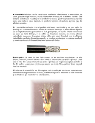 Cable coaxial: El cable coaxial consta de un alambre de cobre duro en su parte central, es
decir, que constituye el núcleo, el cual se encuentra rodeado por un material aislante. Este
material aislante está rodeado por un conductor cilíndrico que frecuentemente se presenta
como una malla de tejido trenzado. El conductor externo está cubierto por una capa de
plástico protector.

La construcción del cable coaxial produce una buena combinación y un gran ancho de
banda y una excelente inmunidad al ruido. El ancho de banda que se puede obtener depende
de la longitud del cable; para cables de 1km, por ejemplo, es factible obtener velocidades
de datos de hasta 10Mbps, y en cables de longitudes menores, es posible obtener
velocidades superiores. Se pueden utilizar cables con mayor longitud, pero se obtienen
velocidades muy bajas. Los cables coaxiales se emplean ampliamente en redes de área local
y para transmisiones de largas distancia del sistema telefónico.




Fibra óptica: Un cable de fibra óptica consta de tres secciones concéntricas. La más
interna, el núcleo, consiste en una o más hebras o fibras hechas de cristal o plástico. Cada
una de ellas lleva un revestimiento de cristal o plástico con propiedades ópticas distintas a
las del núcleo. La capa más exterior, que recubre una o más fibras, debe ser de un material
opaco y resistente.

Un sistema de transmisión por fibra óptica está formado por una fuente luminosa muy
monocromática (generalmente un láser), la fibra encargada de transmitir la señal luminosa
y un fotodiodo que reconstruye la señal eléctrica.
 