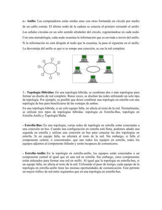 c.- Anillo: Las computadoras están unidas unas con otras formando un círculo por medio
de un cable común. El último nodo de la cadena se conecta al primero cerrando el anillo.
Las señales circulan en un solo sentido alrededor del círculo, regenerándose en cada nodo.
Con esta metodología, cada nodo examina la información que es enviada a través del anillo.
Si la información no está dirigida al nodo que la examina, la pasa al siguiente en el anillo.
La desventaja del anillo es que si se rompe una conexión, se cae la red completa.




3.- Topología Hibridas: En una topología híbrida, se combinan dos o más topologías para
formar un diseño de red completo. Raras veces, se diseñan las redes utilizando un solo tipo
de topología. Por ejemplo, es posible que desee combinar una topología en estrella con una
topología de bus para beneficiarse de las ventajas de ambas.
En una topología híbrida, si un solo equipo falla, no afecta al resto de la red. Normalmente,
se utilizan tres tipos de topologías híbridas: topología en Estrella-Bus, topología en
Estrella-Anillo y Topología Malla.


- Estrella-Bus: En una topología, varias redes de topología en estrella están conectadas a
una conexión en bus. Cuando una configuración en estrella está llena, podemos añadir una
segunda en estrella y utilizar una conexión en bus para conectar las dos topologías en
estrella. Si un equipo falla, no afectará al resto de la red. Sin embargo, si falla el
componente central, o concentrador, que une todos los equipos en estrella, todos los
equipos adjuntos al componente fallarán y serán incapaces de comunicarse.


- Estrella-Anillo: En la topología en estrella-anillo, los equipos están conectados a un
componente central al igual que en una red en estrella. Sin embargo, estos componentes
están enlazados para formar una red en anillo. Al igual que la topología en estrella-bus, si
un equipo falla, no afecta al resto de la red. Utilizando el paso de testigo, cada equipo de la
topología en estrella-anillo tiene las mismas oportunidades de comunicación. Esto permite
un mayor tráfico de red entre segmentos que en una topología en estrella-bus.
 