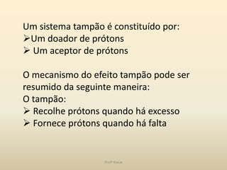 Um sistema tampão é constituído por:
Um doador de prótons
 Um aceptor de prótons

O mecanismo do efeito tampão pode ser
resumido da seguinte maneira:
O tampão:
 Recolhe prótons quando há excesso
 Fornece prótons quando há falta


                  Profª Kasue
 