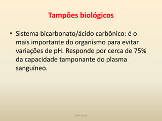 Tampões biológicos

• Sistema bicarbonato/ácido carbônico: é o
  mais importante do organismo para evitar
  variações de pH. Responde por cerca de 75%
  da capacidade tamponante do plasma
  sanguíneo.




                    Profª Kasue
 