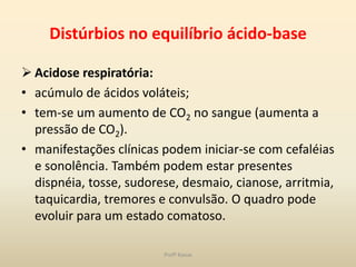 Distúrbios no equilíbrio ácido-base

 Acidose respiratória:
• acúmulo de ácidos voláteis;
• tem-se um aumento de CO2 no sangue (aumenta a
  pressão de CO2).
• manifestações clínicas podem iniciar-se com cefaléias
  e sonolência. Também podem estar presentes
  dispnéia, tosse, sudorese, desmaio, cianose, arritmia,
  taquicardia, tremores e convulsão. O quadro pode
  evoluir para um estado comatoso.

                         Profª Kasue
 