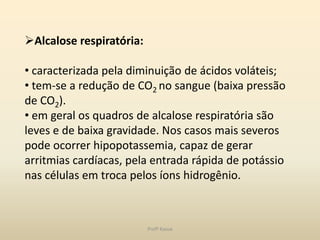 Alcalose respiratória:

• caracterizada pela diminuição de ácidos voláteis;
• tem-se a redução de CO2 no sangue (baixa pressão
de CO2).
• em geral os quadros de alcalose respiratória são
leves e de baixa gravidade. Nos casos mais severos
pode ocorrer hipopotassemia, capaz de gerar
arritmias cardíacas, pela entrada rápida de potássio
nas células em troca pelos íons hidrogênio.



                          Profª Kasue
 
