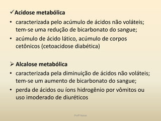 Acidose metabólica
• caracterizada pelo acúmulo de ácidos não voláteis;
  tem-se uma redução de bicarbonato do sangue;
• acúmulo de ácido lático, acúmulo de corpos
  cetônicos (cetoacidose diabética)

 Alcalose metabólica
• caracterizada pela diminuição de ácidos não voláteis;
  tem-se um aumento de bicarbonato do sangue;
• perda de ácidos ou íons hidrogênio por vômitos ou
  uso imoderado de diuréticos

                         Profª Kasue
 