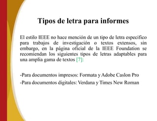 Tipos de letra para informes
El estilo IEEE no hace mención de un tipo de letra especifico
para trabajos de investigación o textos extensos, sin
embargo, en la página oficial de la IEEE Foundation se
recomiendan los siguientes tipos de letras adaptables para
una amplia gama de textos [7]:
-Para documentos impresos: Formata yAdobe Caslon Pro
-Para documentos digitales: Verdana y Times New Roman
 