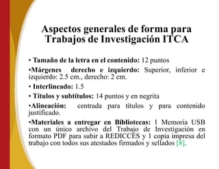 Aspectos generales de forma para
Trabajos de Investigación ITCA
• Tamaño de la letra en el contenido: 12 puntos
•Márgenes derecho e izquierdo: Superior, inferior e
izquierdo: 2.5 cm., derecho: 2 cm.
• Interlineado: 1.5
• Títulos y subtítulos: 14 puntos y en negrita
•Alineación: centrada para títulos y para
justificado.
contenido
•Materiales a entregar en Bibliotecas: 1 Memoria USB
con un único archivo del Trabajo de Investigación en
formato PDF para subir a REDICCES y 1 copia impresa del
trabajo con todos sus atestados firmados y sellados [8].
 