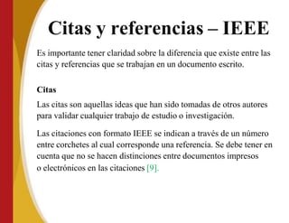 Citas y referencias – IEEE
Es importante tener claridad sobre la diferencia que existe entre las
citas y referencias que se trabajan en un documento escrito.
Citas
Las citas son aquellas ideas que han sido tomadas de otros autores
para validar cualquier trabajo de estudio o investigación.
Las citaciones con formato IEEE se indican a través de un número
entre corchetes al cual corresponde una referencia. Se debe tener en
cuenta que no se hacen distinciones entre documentos impresos
o electrónicos en las citaciones [9].
 
