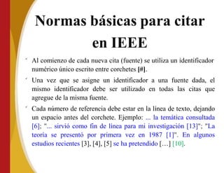 Normas básicas para citar
en IEEE

Al comienzo de cada nueva cita (fuente) se utiliza un identificador
numérico único escrito entre corchetes [#].


Una vez que se asigne un identificador a una fuente dada, el
mismo identificador debe ser utilizado en todas las citas que
agregue de la misma fuente.
Cada número de referencia debe estar en la línea de texto, dejando
un espacio antes del corchete. Ejemplo: ... la temática consultada
[6]; "... sirvió como fin de línea para mi investigación [13]"; "La
teoría se presentó por primera vez en 1987 [1]". En algunos
estudios recientes [3], [4], [5] se ha pretendido […] [10].
 