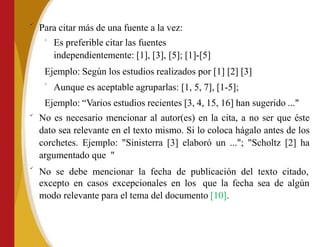 
Para citar más de una fuente a la vez:
o
Es preferible citar las fuentes
independientemente: [1], [3], [5]; [1]-[5]
Ejemplo: Según los estudios realizados por [1] [2] [3]
o
Aunque es aceptable agruparlas: [1, 5, 7], [1-5];


Ejemplo: “Varios estudios recientes [3, 4, 15, 16] han sugerido ..."
No es necesario mencionar al autor(es) en la cita, a no ser que éste
dato sea relevante en el texto mismo. Si lo coloca hágalo antes de los
corchetes. Ejemplo: "Sinisterra [3] elaboró un ..."; "Scholtz [2] ha
argumentado que "
No se debe mencionar la fecha de publicación del texto citado,
excepto en casos excepcionales en los que la fecha sea de algún
modo relevante para el tema del documento [10].
 