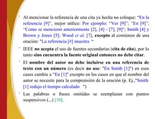 
Al mencionar la referencia de una cita ya hecha no coloque: “En la
referencia [9]”, mejor utilice: Por ejemplo: “Ver [9]”; “En [9]”;
“Como se mencionó anteriormente [2], [4] - [7], [9]"; Smith [4] y
Brown y Jones [5]; Wood et al. [7], excepto al comienzo de una
oración: "La referencia [#] muestra “



IEEE no acepta el uso de fuentes secundarias (cita de cita), por lo
tanto sino encuentra la fuente original entonces no debe citar.
El nombre del autor no debe incluirse en una referencia de
texto con un número (es decir no use: "En Smith [1]") en esos
casos cambie a “En [1]" excepto en los casos en que el nombre del
autor se necesite para la comprensión de la oración (p. Ej.,"Smith
[1] redujo el tiempo calculado ")
Las palabras o frases omitidas se reemplazan con puntos
suspensivos (...) [10].
 