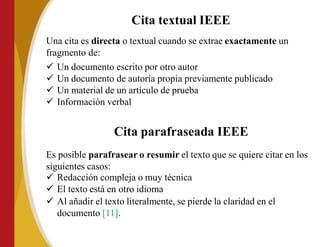 Cita textual IEEE
Una cita es directa o textual cuando se extrae exactamente un
fragmento de:
 Un documento escrito por otro autor
 Un documento de autoría propia previamente publicado
 Un material de un artículo de prueba
 Información verbal
Cita parafraseada IEEE
Es posible parafrasear o resumir el texto que se quiere citar en los
siguientes casos:
 Redacción compleja o muy técnica
 El texto está en otro idioma
 Al añadir el texto literalmente, se pierde la claridad en el
documento [11].
 