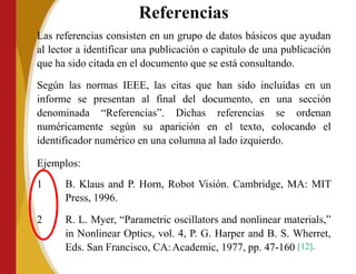 Referencias
Las referencias consisten en un grupo de datos básicos que ayudan
al lector a identificar una publicación o capitulo de una publicación
que ha sido citada en el documento que se está consultando.
Según las normas IEEE, las citas que han sido incluidas en un
informe se presentan al final del documento, en una sección
denominada “Referencias”. Dichas referencias se ordenan
numéricamente según su aparición en el texto, colocando el
identificador numérico en una columna al lado izquierdo.
Ejemplos:
1 B. Klaus and P. Horn, Robot Visión. Cambridge, MA: MIT
Press, 1996.
2 R. L. Myer, “Parametric oscillators and nonlinear materials,”
in Nonlinear Optics, vol. 4, P. G. Harper and B. S. Wherret,
Eds. San Francisco, CA:Academic, 1977, pp. 47-160 [12].
 