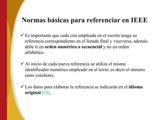 Normas básicas para referenciar en IEEE
 Es importante que cada cita empleada en el escrito tenga su
referencia correspondiente en el listado final y viceversa, además
debe ir en orden numérico o secuencial y no en orden
alfabético.
 Al inicio de cada nueva referencia se utiliza el mismo
identificador numérico empleado en el texto, es decir el número
entre corchetes.
 Los datos para elaborar la referencia se indicarán en el idioma
original [13].
 