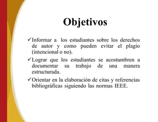 Objetivos
Informar a los estudiantes sobre los derechos
de autor y como pueden evitar el plagio
(intencional o no).
Lograr que los estudiantes se acostumbren a
documentar su trabajo de una manera
estructurada.
Orientar en la elaboración de citas y referencias
bibliográficas siguiendo las normas IEEE.
 