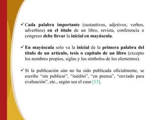  Cada palabra importante (sustantivos, adjetivos, verbos,
adverbios) en el título de un libro, revista, conferencia o
congreso debe llevar la inicial en mayúscula.
 En mayúscula solo va la inicial de la primera palabra del
título de un artículo, tesis o capítulo de un libro (excepto
los nombres propios, siglas y los símbolos de los elementos).
 Si la publicación aún no ha sido publicada oficialmente, se
escribe “sin publicar”, “inédito”, “en prensa”, “enviado para
evaluación”, etc., según sea el caso [13].
 