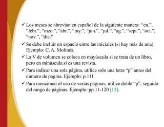  Los meses se abrevian en español de la siguiente manera: “en.”,
“febr.”, “mzo.”, “abr.”, “my.”, “jun.”, “jul.”, “ag.”, “sept.”, “oct.”,
“nov.”, “dic.”
 Se debe incluir un espacio entre las iniciales (si hay más de una).
Ejemplo: C.A. Molinés.
 La V de volumen se coloca en mayúscula si se trata de un libro,
pero en minúscula si es una revista.
 Para indicar una sola página, utilice solo una letra “p” antes del
número de pagina. Ejemplo: p.111
 Para mencionar el uso de varias páginas, utilice doble “p”, seguido
del rango de páginas. Ejemplo: pp.11-120 [13].
 