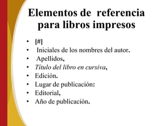 Elementos de referencia
para libros impresos
• [#]
• Iniciales de los nombres del autor.
• Apellidos,
• Título del libro en cursiva,
• Edición.
• Lugar de publicación:
• Editorial,
• Año de publicación.
 