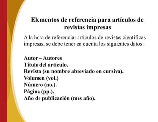 Elementos de referencia para artículos de
revistas impresas
Ala hora de referenciar artículos de revistas científicas
impresas, se debe tener en cuenta los siguientes datos:
Autor – Autores
Título del artículo.
Revista (su nombre abreviado en cursiva).
Volumen (vol.)
Número (no.).
Página (pp.).
Año de publicación (mes año).
 