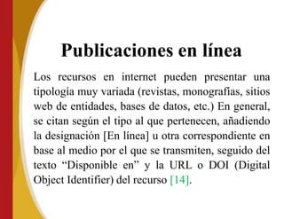 Publicaciones en línea
Los recursos en internet pueden presentar una
tipología muy variada (revistas, monografías, sitios
web de entidades, bases de datos, etc.) En general,
se citan según el tipo al que pertenecen, añadiendo
la designación [En línea] u otra correspondiente en
base al medio por el que se transmiten, seguido del
texto “Disponible en” y la URL o DOI (Digital
Object Identifier) del recurso [14].
 