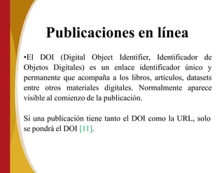 Publicaciones en línea
•El DOI (Digital Object Identifier, Identificador de
Objetos Digitales) es un enlace identificador único y
permanente que acompaña a los libros, artículos, datasets
entre otros materiales digitales. Normalmente aparece
visible al comienzo de la publicación.
Si una publicación tiene tanto el DOI como la URL, solo
se pondrá el DOI [11].
 